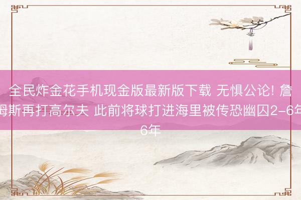 全民炸金花手机现金版最新版下载 无惧公论! 詹姆斯再打高尔夫 此前将球打进海里被传恐幽囚2-6年