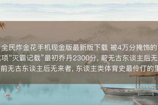 全民炸金花手机现金版最新版下载 被4万分掩饰的终极王座! 詹姆斯这项“灭霸记载”最初乔丹2300分, 前无古东谈主后无来者, 东谈主类体育史最伶仃的里程碑!