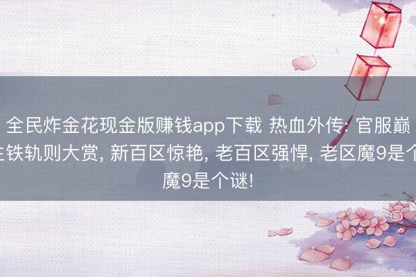 全民炸金花现金版赚钱app下载 热血外传: 官服巅峰生铁轨则大赏, 新百区惊艳, 老百区强悍, 老区魔9是个谜!