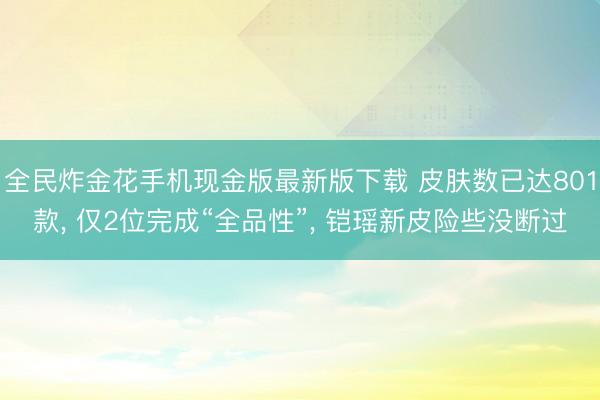 全民炸金花手机现金版最新版下载 皮肤数已达801款, 仅2位完成“全品性”, 铠瑶新皮险些没断过