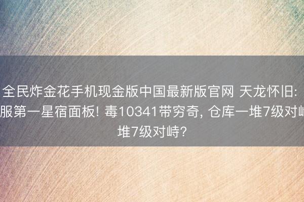 全民炸金花手机现金版中国最新版官网 天龙怀旧: 全服第一星宿面板! 毒10341带穷奇, 仓库一堆7级对峙?