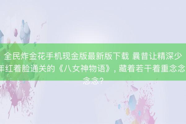 全民炸金花手机现金版最新版下载 曩昔让精深少年红着脸通关的《八女神物语》， 藏着若干着重念念?