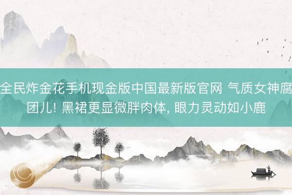 全民炸金花手机现金版中国最新版官网 气质女神腐团儿! 黑裙更显微胖肉体, 眼力灵动如小鹿