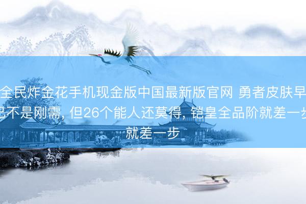 全民炸金花手机现金版中国最新版官网 勇者皮肤早已不是刚需, 但26个能人还莫得, 铠皇全品阶就差一步