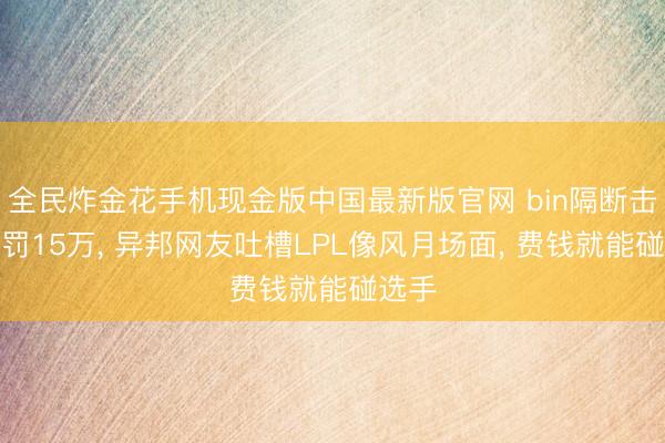 全民炸金花手机现金版中国最新版官网 bin隔断击掌被罚15万, 异邦网友吐槽LPL像风月场面, 费钱就能碰选手