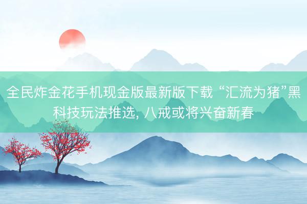 全民炸金花手机现金版最新版下载 “汇流为猪”黑科技玩法推选， 八戒或将兴奋新春