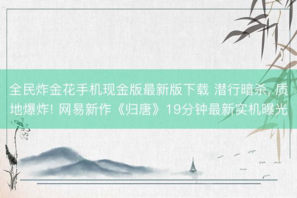 全民炸金花手机现金版最新版下载 潜行暗杀, 质地爆炸! 网易新作《归唐》19分钟最新实机曝光