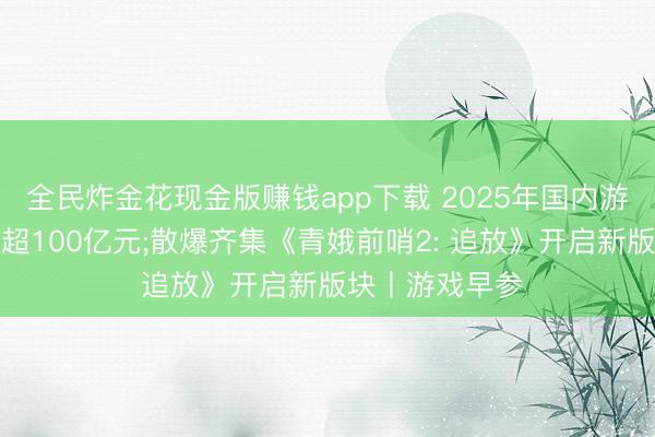 全民炸金花现金版赚钱app下载 2025年国内游戏黑产范畴已超100亿元;散爆齐集《青娥前哨2: 追放》开启新版块丨游戏早参