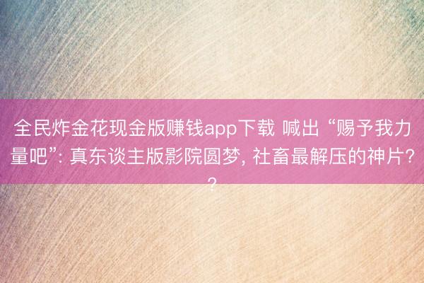 全民炸金花现金版赚钱app下载 喊出 “赐予我力量吧”: 真东谈主版影院圆梦， 社畜最解压的神片?