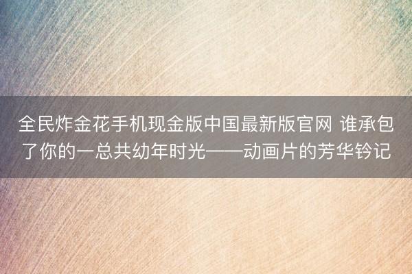 全民炸金花手机现金版中国最新版官网 谁承包了你的一总共幼年时光——动画片的芳华钤记