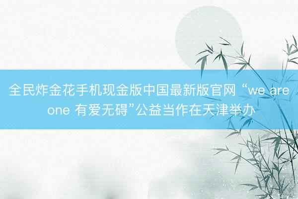 全民炸金花手机现金版中国最新版官网 “we are one 有爱无碍”公益当作在天津举办