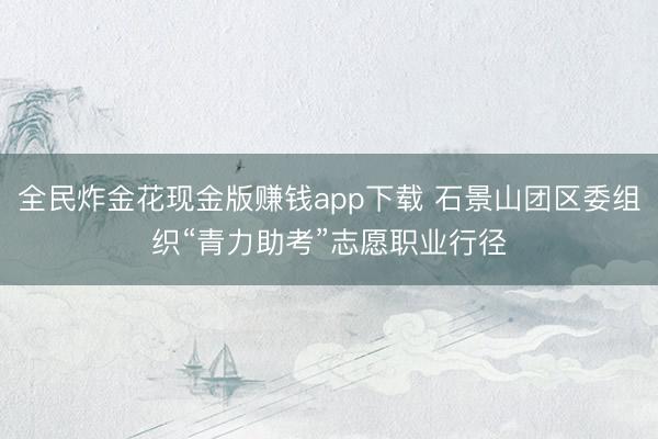 全民炸金花现金版赚钱app下载 石景山团区委组织“青力助考”志愿职业行径