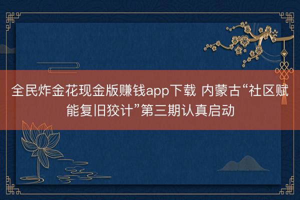 全民炸金花现金版赚钱app下载 内蒙古“社区赋能复旧狡计”第三期认真启动