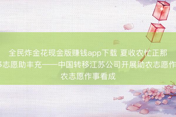 全民炸金花现金版赚钱app下载 夏收农忙正那时 转移志愿助丰充——中国转移江苏公司开展助农志愿作事看成