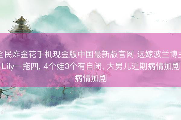 全民炸金花手机现金版中国最新版官网 远嫁波兰博主Lily一拖四， 4个娃3个有自闭， 大男儿近期病情加剧