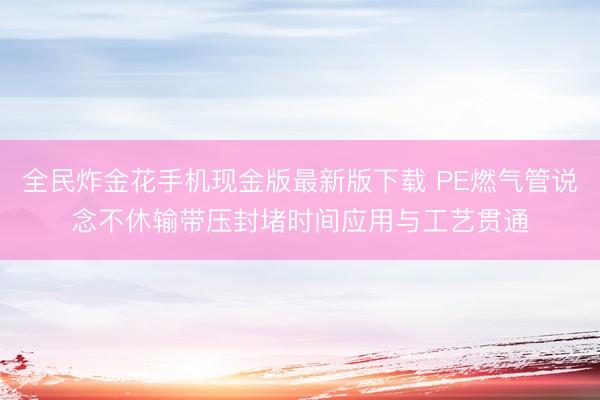 全民炸金花手机现金版最新版下载 PE燃气管说念不休输带压封堵时间应用与工艺贯通