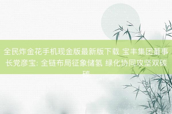 全民炸金花手机现金版最新版下载 宝丰集团董事长党彦宝: 全链布局征象储氢 绿化协同攻坚双碳