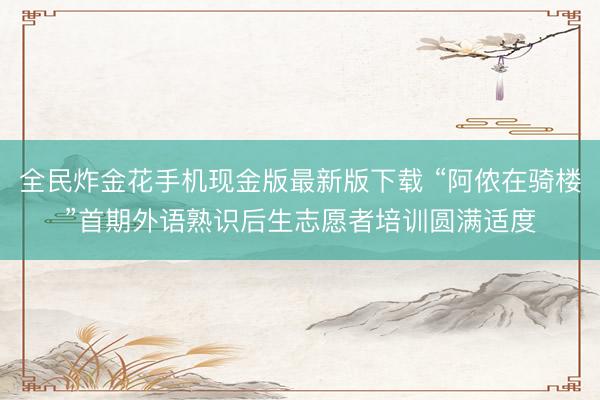 全民炸金花手机现金版最新版下载 “阿侬在骑楼”首期外语熟识后生志愿者培训圆满适度