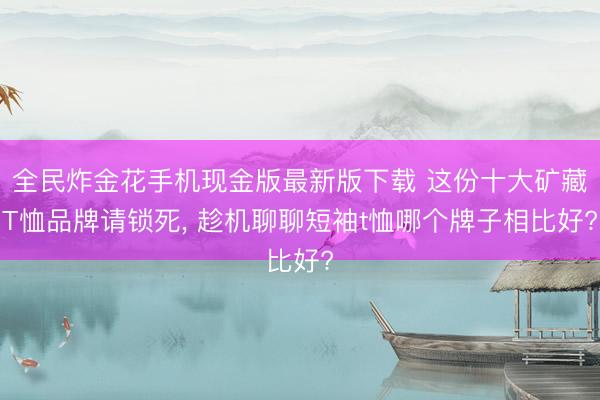 全民炸金花手机现金版最新版下载 这份十大矿藏T恤品牌请锁死, 趁机聊聊短袖t恤哪个牌子相比好?