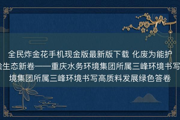 全民炸金花手机现金版最新版下载 化废为能护绿水青山 贤慧引擎绘生态新卷——重庆水务环境集团所属三峰环境书写高质料发展绿色答卷