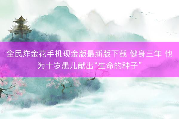 全民炸金花手机现金版最新版下载 健身三年 他为十岁患儿献出“生命的种子”