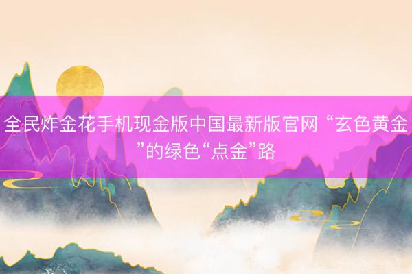全民炸金花手机现金版中国最新版官网 “玄色黄金”的绿色“点金”路