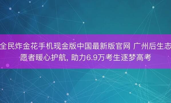 全民炸金花手机现金版中国最新版官网 广州后生志愿者暖心护航, 助力6.9万考生逐梦高考