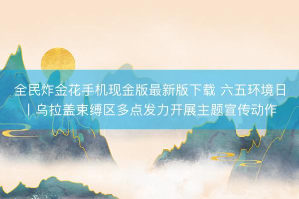 全民炸金花手机现金版最新版下载 六五环境日丨乌拉盖束缚区多点发力开展主题宣传动作