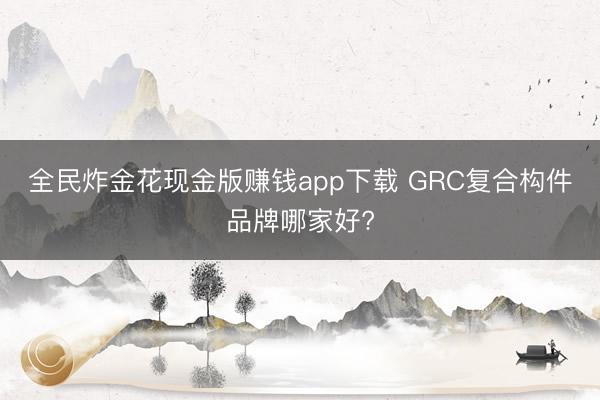全民炸金花现金版赚钱app下载 GRC复合构件品牌哪家好?
