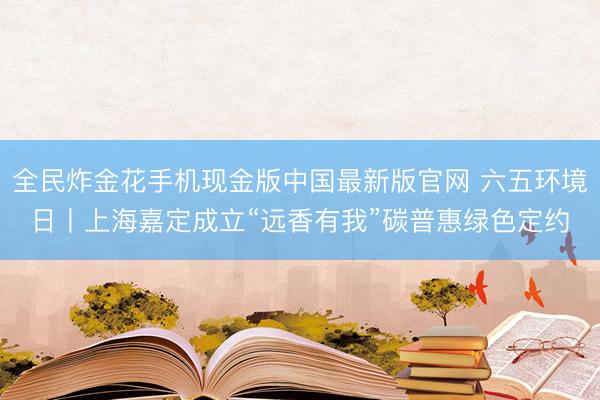 全民炸金花手机现金版中国最新版官网 六五环境日丨上海嘉定成立“远香有我”碳普惠绿色定约