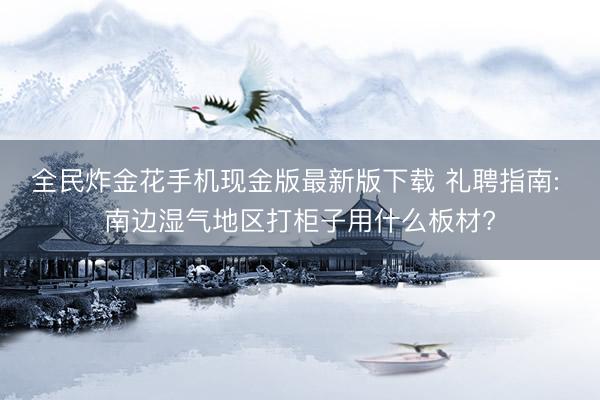 全民炸金花手机现金版最新版下载 礼聘指南: 南边湿气地区打柜子用什么板材?
