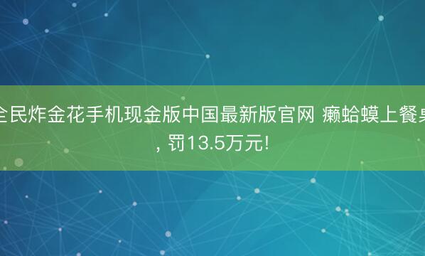 全民炸金花手机现金版中国最新版官网 癞蛤蟆上餐桌, 罚13.5万元!