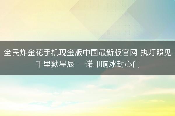 全民炸金花手机现金版中国最新版官网 执灯照见千里默星辰 一诺叩响冰封心门