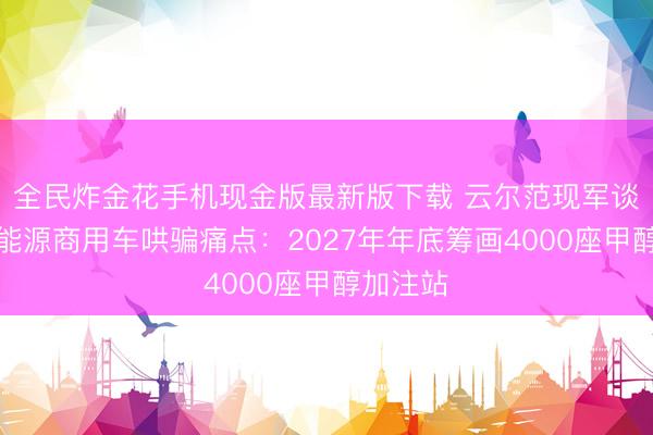 全民炸金花手机现金版最新版下载 云尔范现军谈破局新能源商用车哄骗痛点:2027年年底筹画4000座甲醇加注站