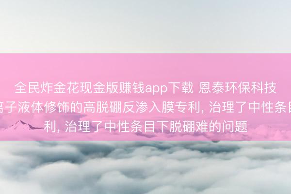 全民炸金花现金版赚钱app下载 恩泰环保科技央求基于功能化离子液体修饰的高脱硼反渗入膜专利， 治理了中性条目下脱硼难的问题
