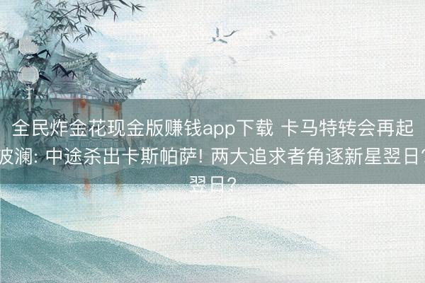 全民炸金花现金版赚钱app下载 卡马特转会再起波澜: 中途杀出卡斯帕萨! 两大追求者角逐新星翌日?