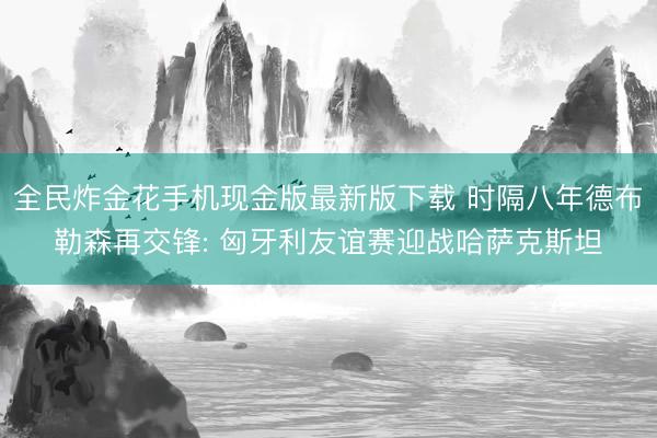 全民炸金花手机现金版最新版下载 时隔八年德布勒森再交锋: 匈牙利友谊赛迎战哈萨克斯坦
