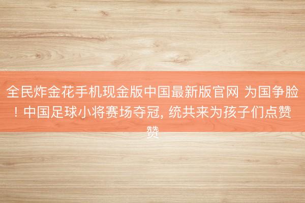 全民炸金花手机现金版中国最新版官网 为国争脸! 中国足球小将赛场夺冠, 统共来为孩子们点赞