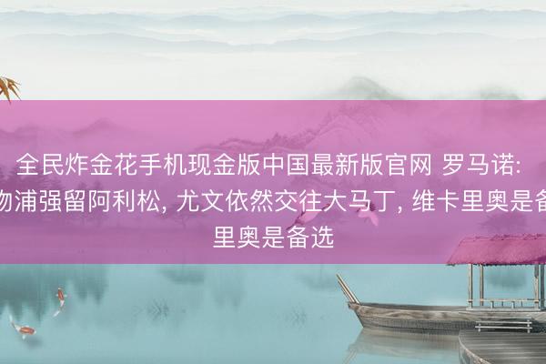 全民炸金花手机现金版中国最新版官网 罗马诺: 利物浦强留阿利松, 尤文依然交往大马丁, 维卡里奥是备选