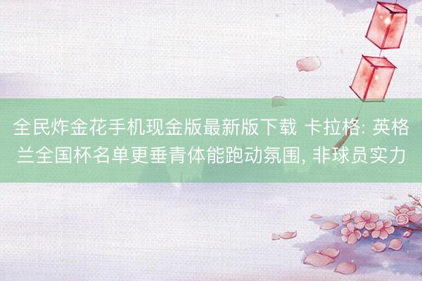 全民炸金花手机现金版最新版下载 卡拉格: 英格兰全国杯名单更垂青体能跑动氛围， 非球员实力