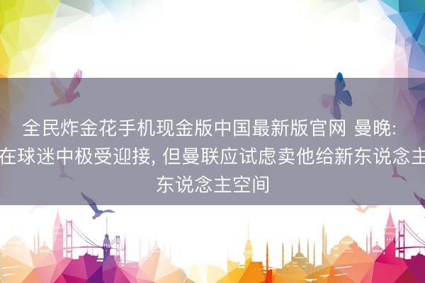 全民炸金花手机现金版中国最新版官网 曼晚: 利马在球迷中极受迎接， 但曼联应试虑卖他给新东说念主空间
