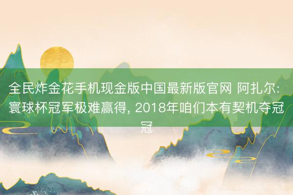 全民炸金花手机现金版中国最新版官网 阿扎尔: 寰球杯冠军极难赢得， 2018年咱们本有契机夺冠