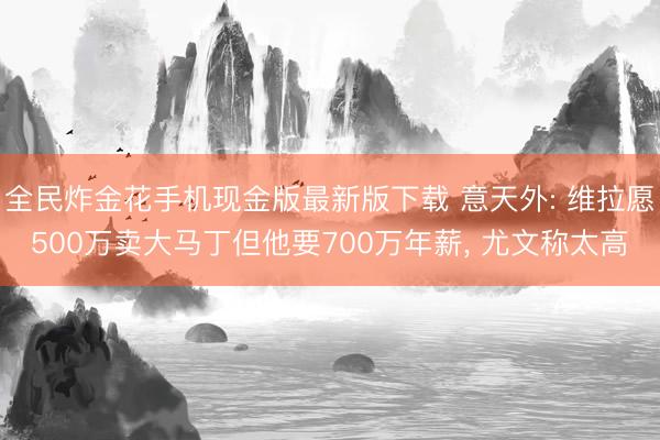 全民炸金花手机现金版最新版下载 意天外: 维拉愿500万卖大马丁但他要700万年薪, 尤文称太高