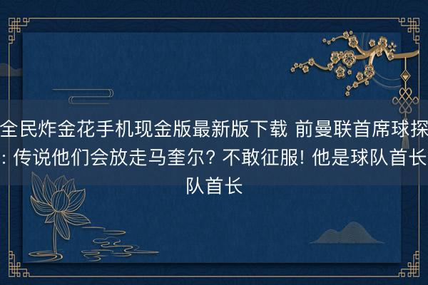 全民炸金花手机现金版最新版下载 前曼联首席球探: 传说他们会放走马奎尔? 不敢征服! 他是球队首长