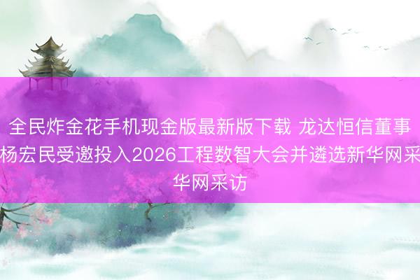 全民炸金花手机现金版最新版下载 龙达恒信董事长杨宏民受邀投入2026工程数智大会并遴选新华网采访