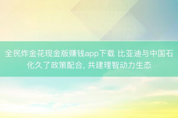 全民炸金花现金版赚钱app下载 比亚迪与中国石化久了政策配合， 共建理智动力生态