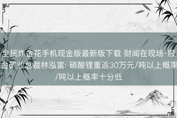 全民炸金花手机现金版最新版下载 财闻在现场·股东会|紫金矿业总裁林泓富: 碳酸锂重返30万元/吨以上概率十分低