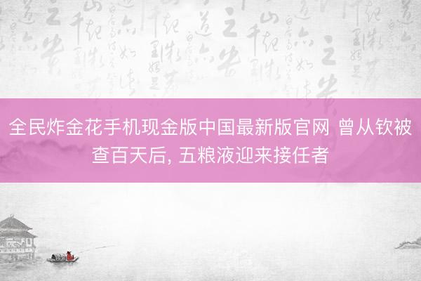 全民炸金花手机现金版中国最新版官网 曾从钦被查百天后, 五粮液迎来接任者