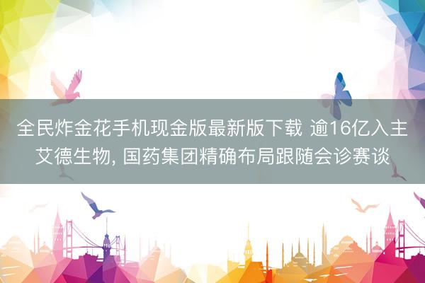全民炸金花手机现金版最新版下载 逾16亿入主艾德生物, 国药集团精确布局跟随会诊赛谈