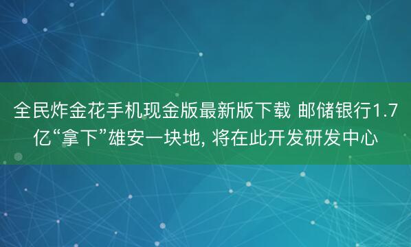 全民炸金花手机现金版最新版下载 邮储银行1.7亿“拿下”雄安一块地, 将在此开发研发中心